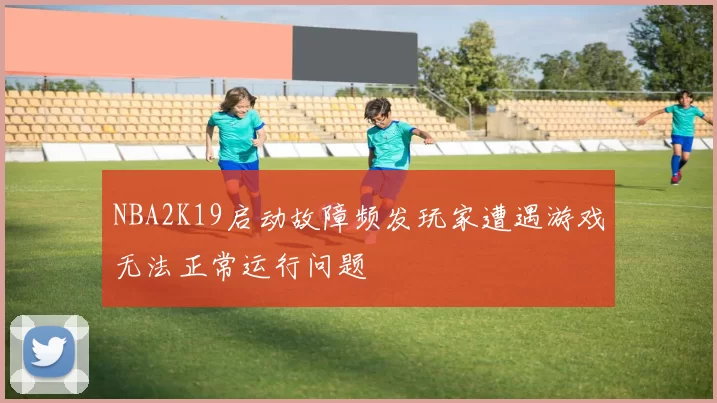 NBA2K19启动故障频发玩家遭遇游戏无法正常运行问题