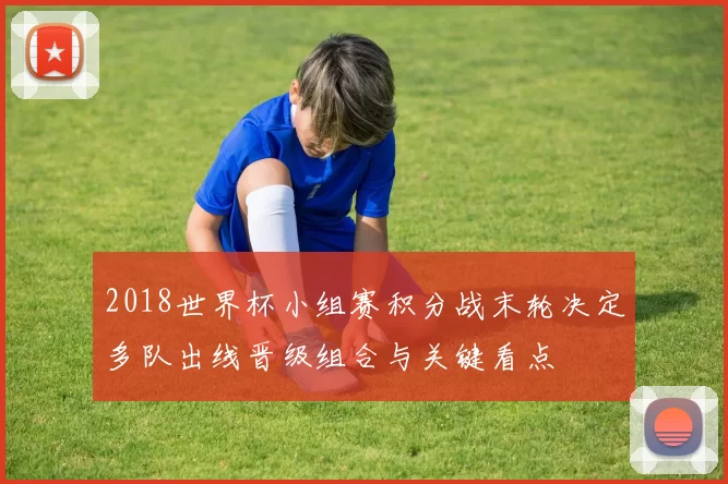 2018世界杯小组赛积分战末轮决定多队出线晋级组合与关键看点