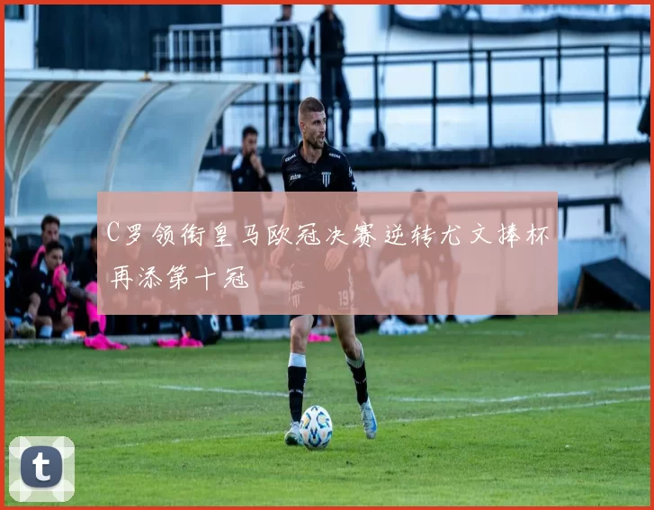 C罗领衔皇马欧冠决赛逆转尤文捧杯再添第十冠