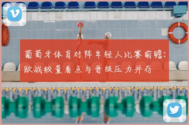 葡萄牙体育对阵年轻人比赛前瞻:欧战较量看点与晋级压力并存