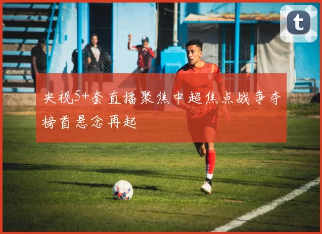 央视5+套直播聚焦中超焦点战争夺榜首悬念再起