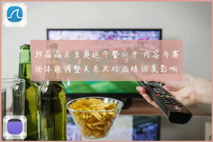 郭晶晶东京奥运午餐公开 内容与赛场体能调整关系及对成绩恢复影响分析