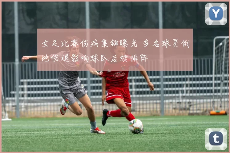 女足比赛伤病集锦曝光 多名球员倒地伤退影响球队后续排阵