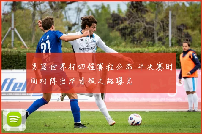 男篮世界杯四强赛程公布 半决赛时间对阵出炉晋级之路曝光