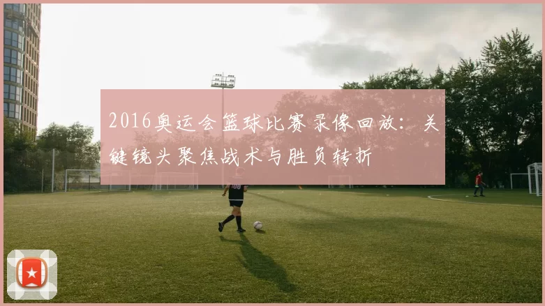 2016奥运会篮球比赛录像回放：关键镜头聚焦战术与胜负转折