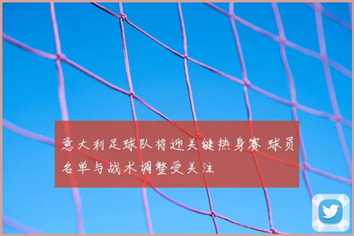 意大利足球队将迎关键热身赛 球员名单与战术调整受关注