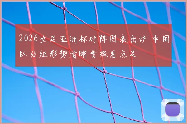 2026女足亚洲杯对阵图表出炉 中国队分组形势清晰晋级看点足