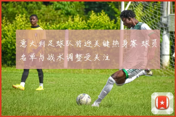 意大利足球队将迎关键热身赛 球员名单与战术调整受关注