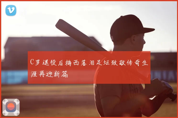 C罗退役后梅西落泪足坛致敬传奇生涯再迎新篇