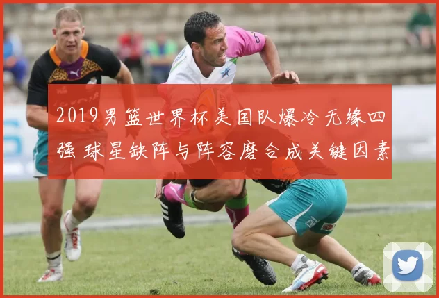 2019男篮世界杯美国队爆冷无缘四强 球星缺阵与阵容磨合成关键因素