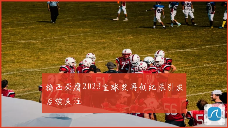 梅西荣膺2023金球奖再创纪录引发后续关注