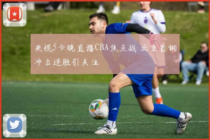 央视5今晚直播CBA焦点战 北京首钢冲击连胜引关注