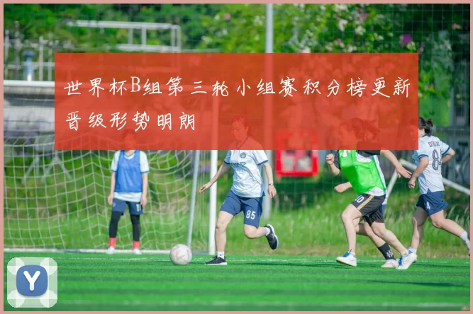 世界杯B组第三轮小组赛积分榜更新晋级形势明朗