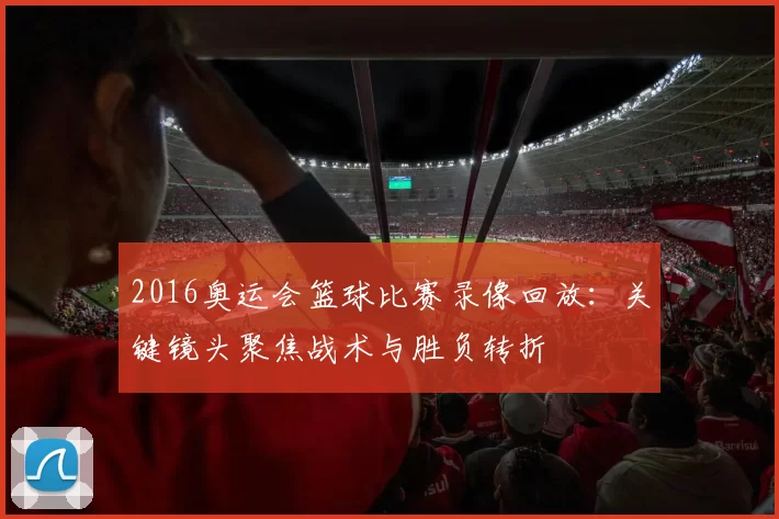 2016奥运会篮球比赛录像回放：关键镜头聚焦战术与胜负转折