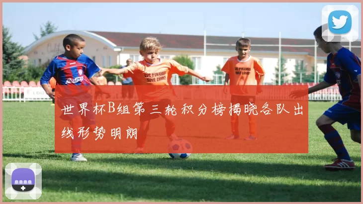 世界杯B组第三轮积分榜揭晓各队出线形势明朗
