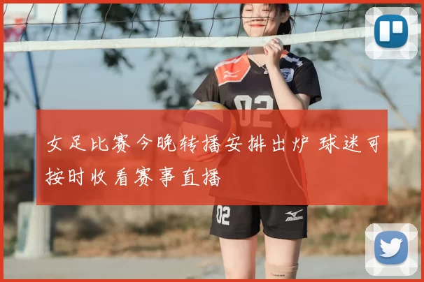 女足比赛今晚转播安排出炉 球迷可按时收看赛事直播