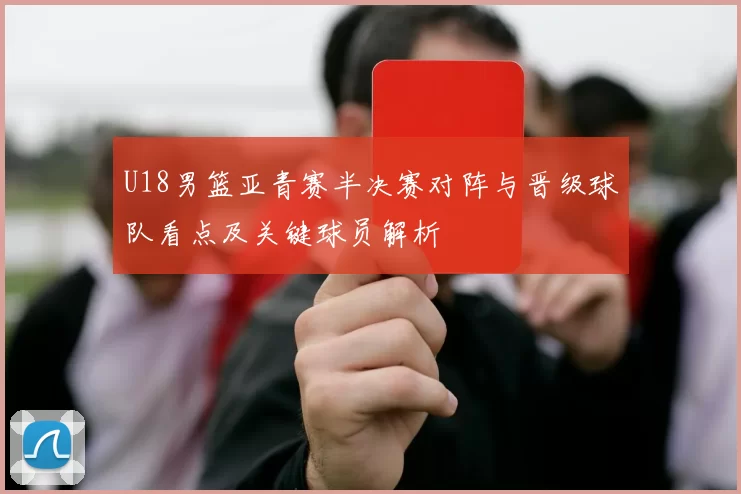 U18男篮亚青赛半决赛对阵与晋级球队看点及关键球员解析