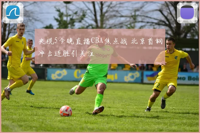 央视5今晚直播CBA焦点战 北京首钢冲击连胜引关注