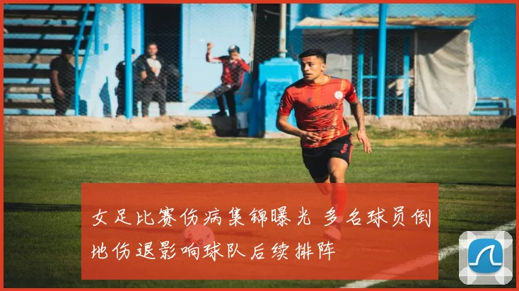 女足比赛伤病集锦曝光 多名球员倒地伤退影响球队后续排阵