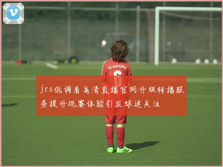 jrs低调看高清直播官网升级转播服务提升观赛体验引发球迷关注