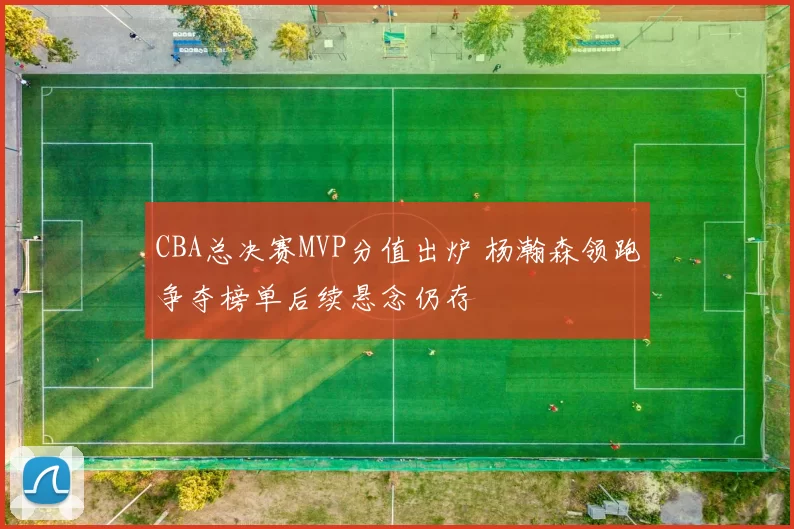CBA总决赛MVP分值出炉 杨瀚森领跑争夺榜单后续悬念仍存