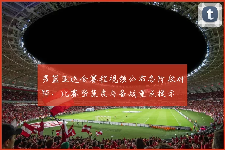 男篮亚运会赛程视频公布各阶段对阵、比赛密集度与备战重点提示