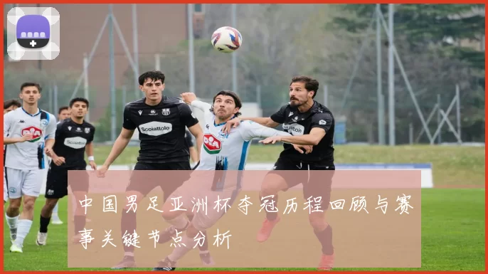 中国男足亚洲杯夺冠历程回顾与赛事关键节点分析