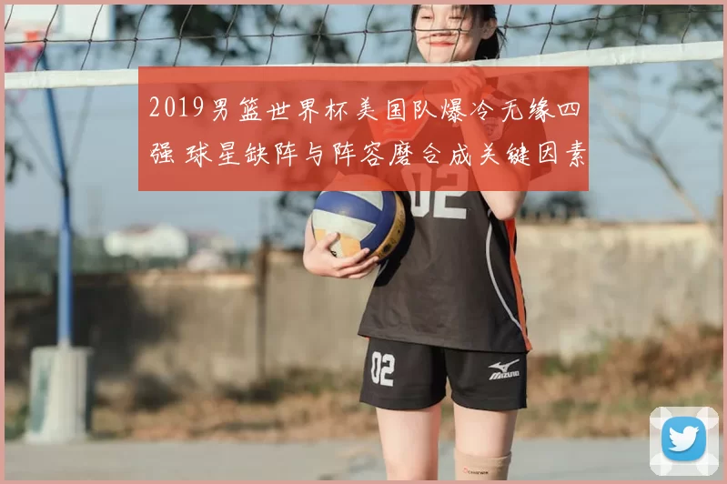 2019男篮世界杯美国队爆冷无缘四强 球星缺阵与阵容磨合成关键因素
