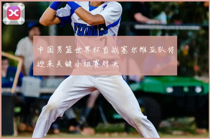 中国男篮世界杯首战塞尔维亚队将迎来关键小组赛对决