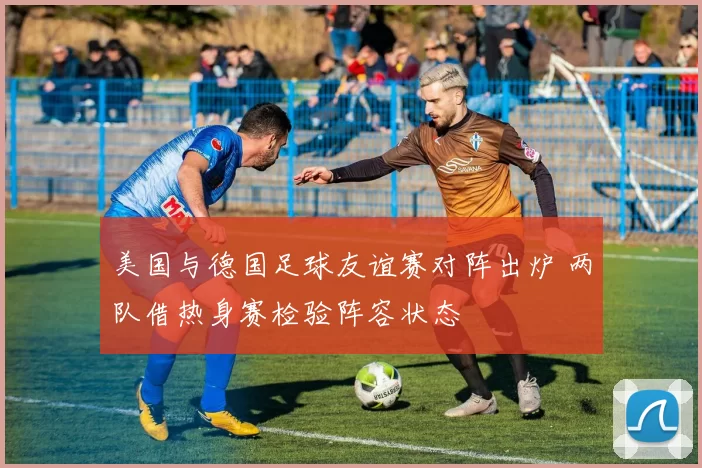 美国与德国足球友谊赛对阵出炉 两队借热身赛检验阵容状态