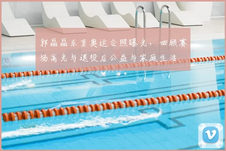 郭晶晶东京奥运合照曝光,回顾赛场高光与退役后公益与家庭生活