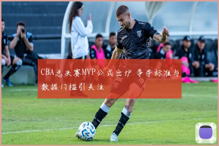 CBA总决赛MVP公式出炉 争夺标准与数据门槛引关注