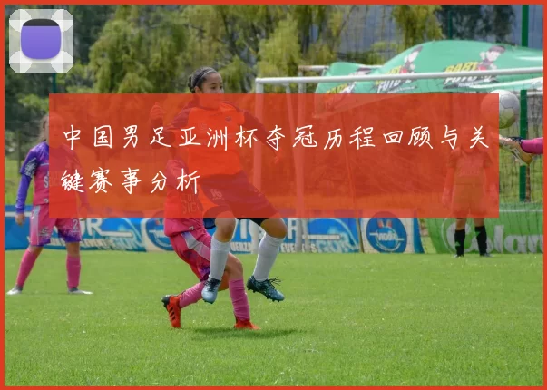 中国男足亚洲杯夺冠历程回顾与关键赛事分析