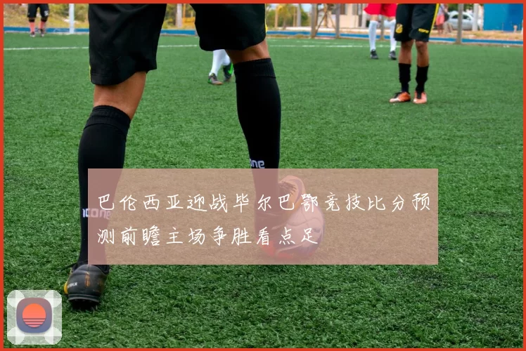 巴伦西亚迎战毕尔巴鄂竞技比分预测前瞻主场争胜看点足