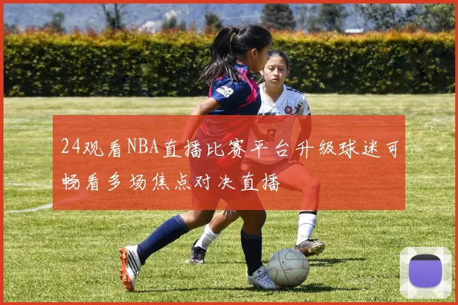 24观看NBA直播比赛平台升级球迷可畅看多场焦点对决直播