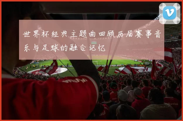 世界杯经典主题曲回顾历届赛事音乐与足球的融合记忆