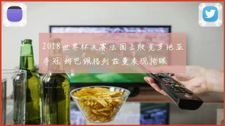 2018世界杯决赛法国击败克罗地亚夺冠 姆巴佩格列兹曼表现抢眼