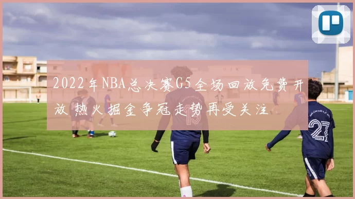 2022年NBA总决赛G5全场回放免费开放 热火掘金争冠走势再受关注
