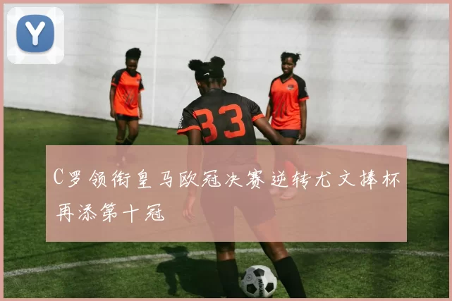 C罗领衔皇马欧冠决赛逆转尤文捧杯再添第十冠