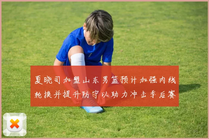 夏晓司加盟山东男篮预计加强内线轮换并提升防守以助力冲击季后赛