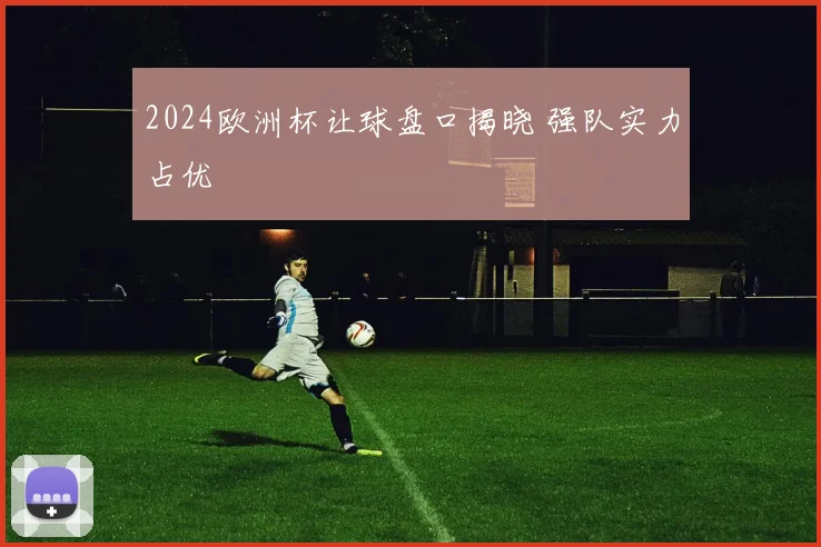 2024欧洲杯让球盘口揭晓 强队实力占优