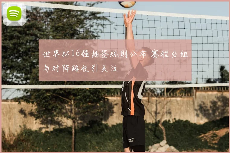 世界杯16强抽签规则公布 赛程分组与对阵路径引关注