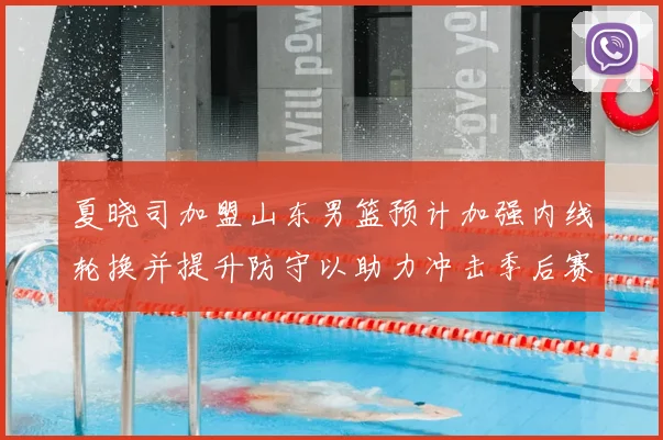 夏晓司加盟山东男篮预计加强内线轮换并提升防守以助力冲击季后赛